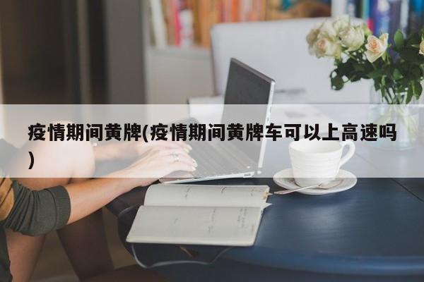 疫情期间黄牌(疫情期间黄牌车可以上高速吗)